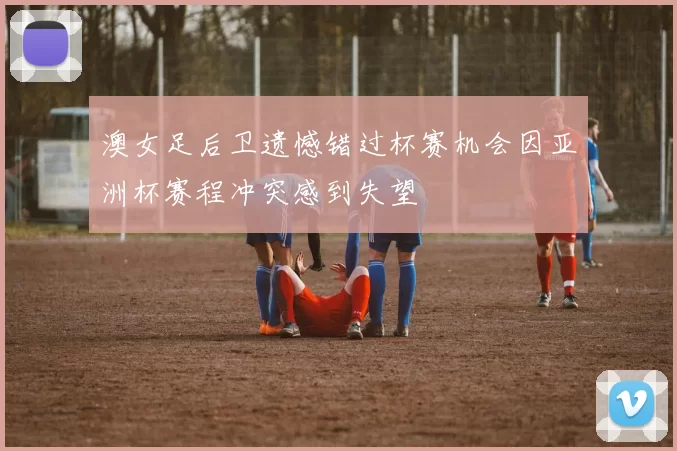 澳女足后卫遗憾错过杯赛机会因亚洲杯赛程冲突感到失望