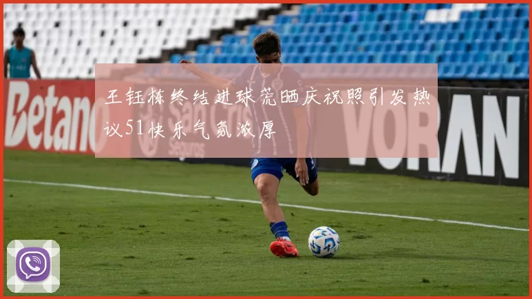 王钰栋终结进球荒晒庆祝照引发热议51快乐气氛浓厚