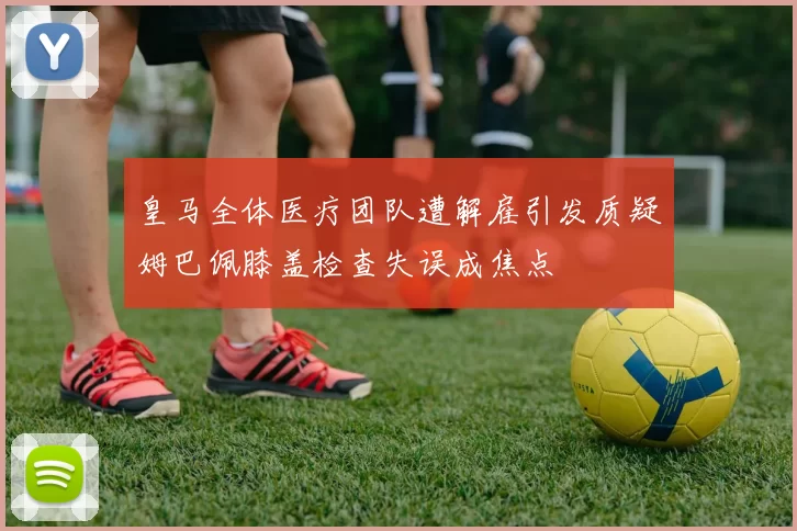 皇马全体医疗团队遭解雇引发质疑姆巴佩膝盖检查失误成焦点