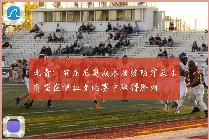 北青：安东尼奥战术演练防守反击有望在伊拉克比赛中取得胜利