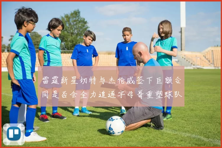 雷霆新星切特与杰伦威签下巨额合同是否会全力追逐字母哥重塑球队实力