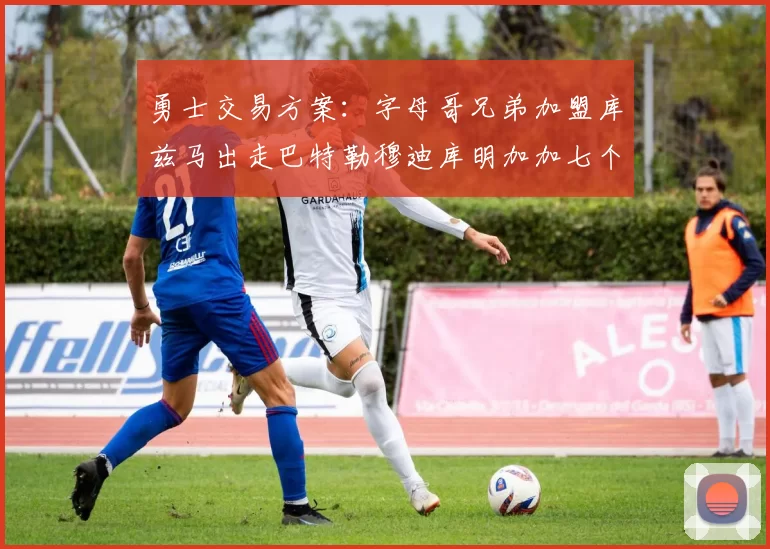 勇士交易方案：字母哥兄弟加盟库兹马出走巴特勒穆迪库明加加七个首轮选秀权
