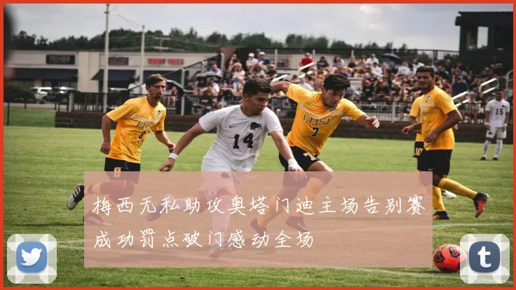 梅西无私助攻奥塔门迪主场告别赛成功罚点破门感动全场