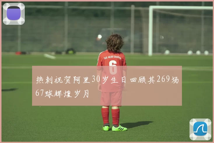 热刺祝贺阿里30岁生日回顾其269场67球辉煌岁月