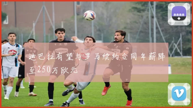 迪巴拉有望与罗马续约合同年薪降至250万欧元