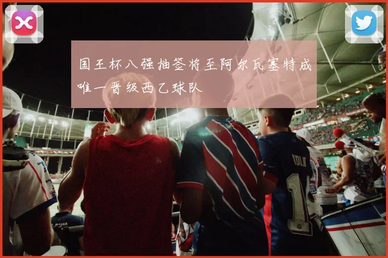 国王杯八强抽签将至阿尔瓦塞特成唯一晋级西乙球队