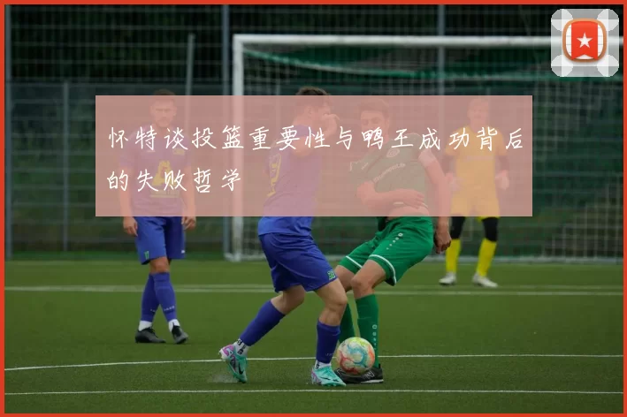 怀特谈投篮重要性与鸭王成功背后的失败哲学