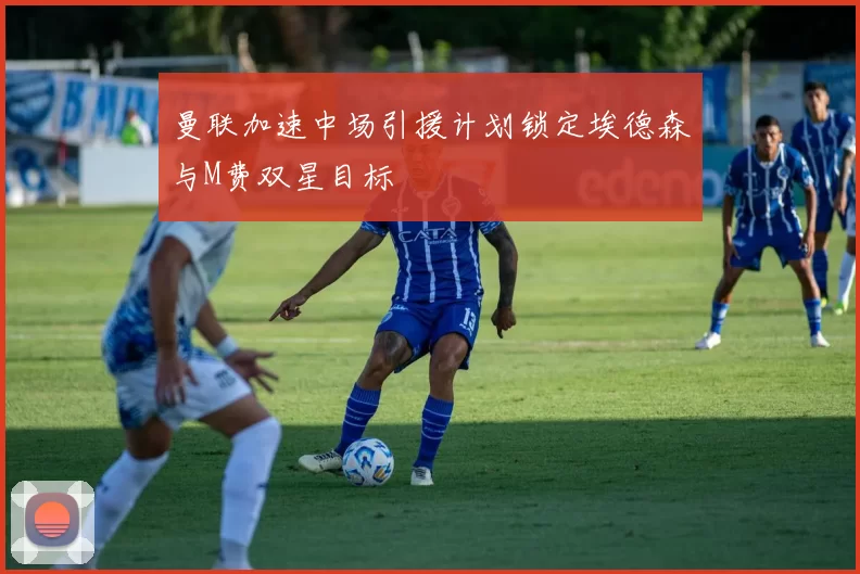 曼联加速中场引援计划锁定埃德森与M费双星目标