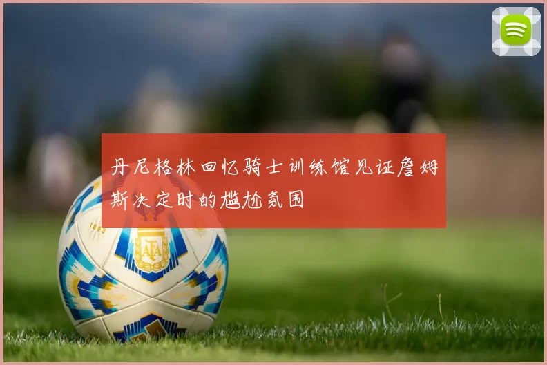 丹尼格林回忆骑士训练馆见证詹姆斯决定时的尴尬氛围