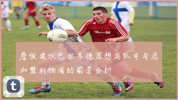 詹俊建议巴尔韦德若想离队可考虑加盟利物浦的前景分析