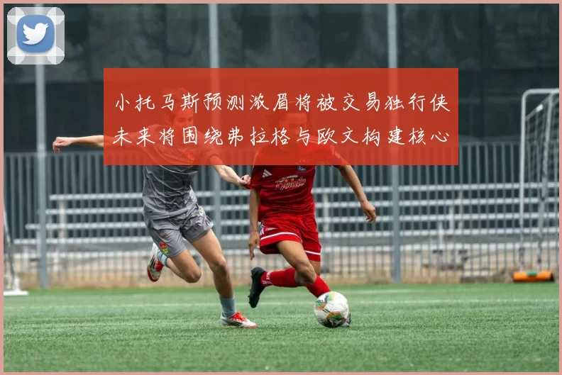 小托马斯预测浓眉将被交易独行侠未来将围绕弗拉格与欧文构建核心阵容