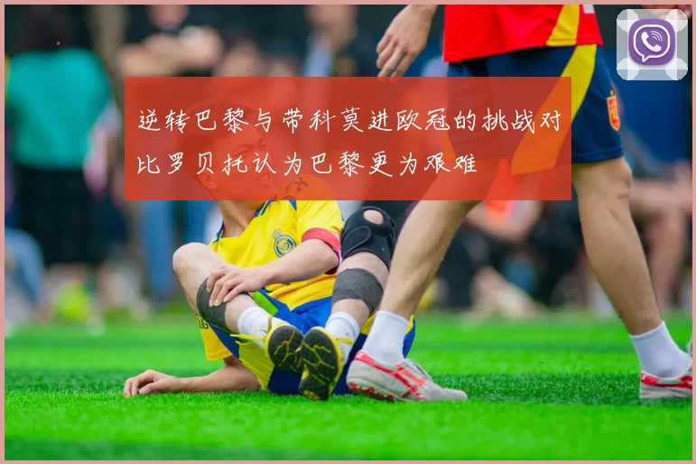 逆转巴黎与带科莫进欧冠的挑战对比罗贝托认为巴黎更为艰难