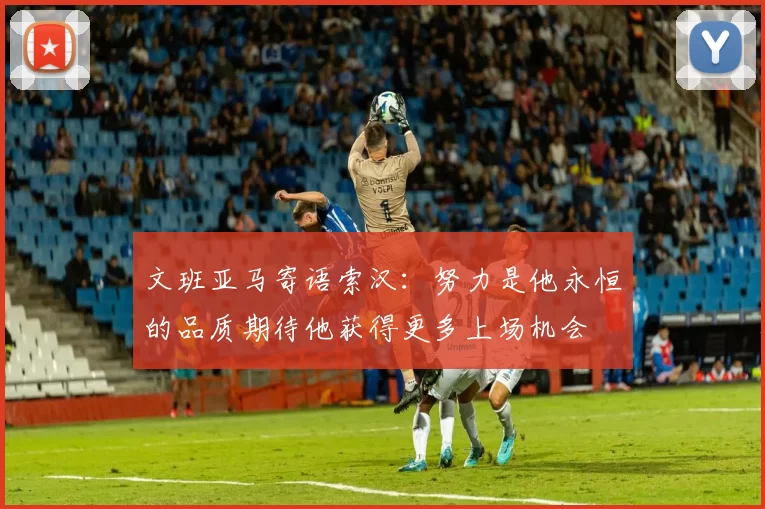 文班亚马寄语索汉：努力是他永恒的品质期待他获得更多上场机会