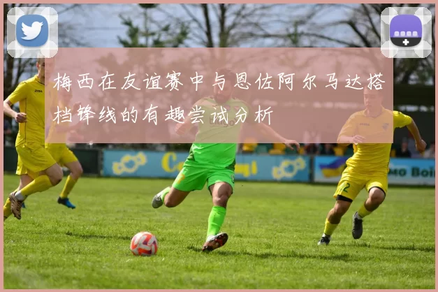 梅西在友谊赛中与恩佐阿尔马达搭档锋线的有趣尝试分析