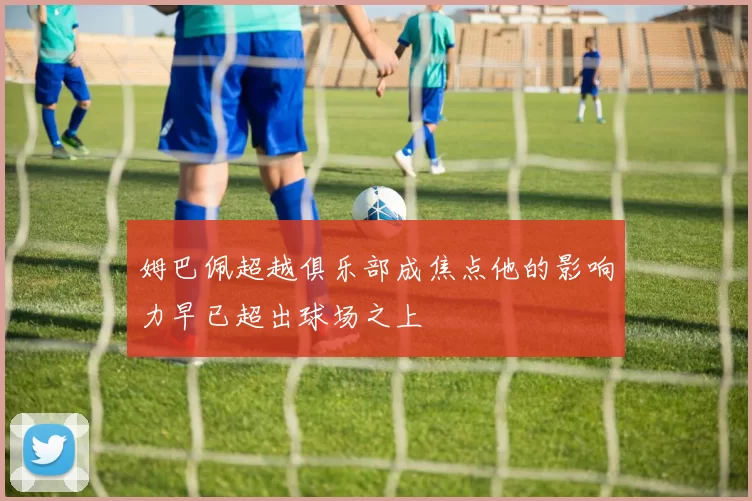姆巴佩超越俱乐部成焦点他的影响力早已超出球场之上