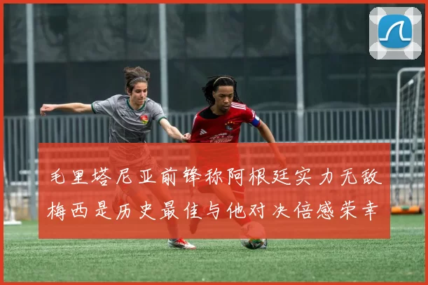毛里塔尼亚前锋称阿根廷实力无敌梅西是历史最佳与他对决倍感荣幸