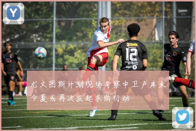尤文图斯计划现场考察中卫卢库米今夏或再次发起求购行动