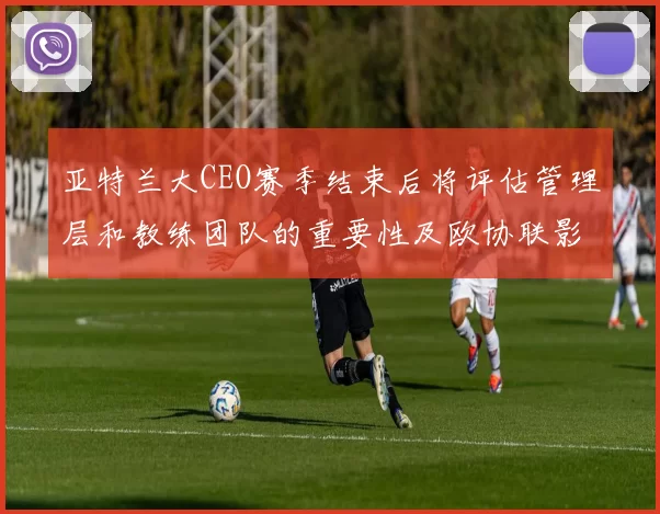 亚特兰大CEO赛季结束后将评估管理层和教练团队的重要性及欧协联影响