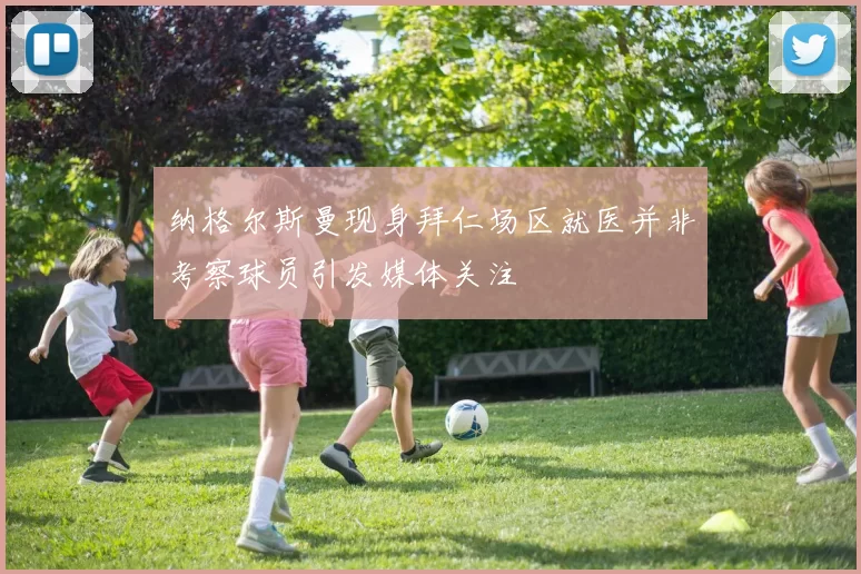 纳格尔斯曼现身拜仁场区就医并非考察球员引发媒体关注