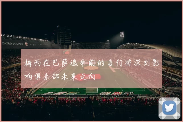 梅西在巴萨选举前的言行将深刻影响俱乐部未来走向