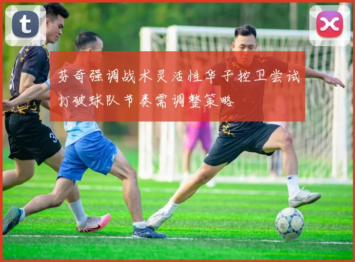 芬奇强调战术灵活性华子控卫尝试打破球队节奏需调整策略
