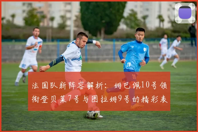 法国队新阵容解析：姆巴佩10号领衔登贝莱7号与图拉姆9号的精彩表现