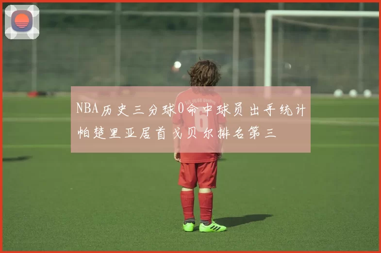 NBA历史三分球0命中球员出手统计帕楚里亚居首戈贝尔排名第三
